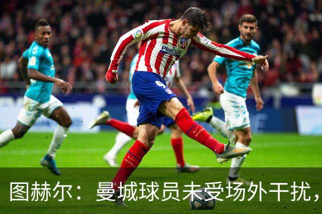 图赫尔：曼城球员未受场外干扰，我们本有机会打破西班牙不败传奇