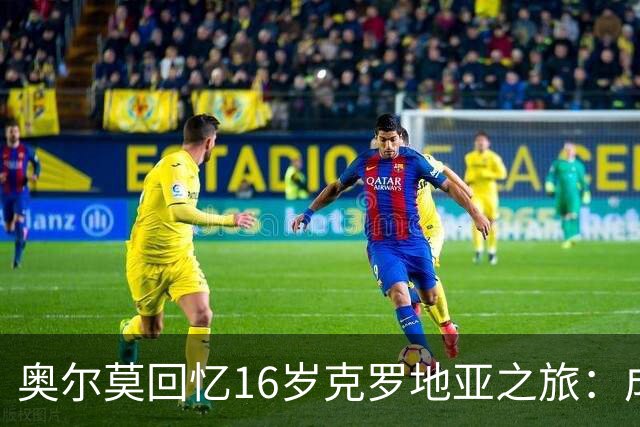奥尔莫回忆16岁克罗地亚之旅：成就我更快成长